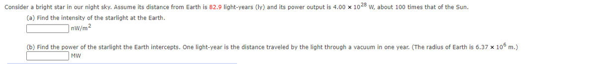 Consider a bright star in our night sky. Assume its distance from Earth is 82.9 light-years (ly) and its power output is 4.00 x 1028 w, about 100 times that of the Sun.
(a) Find the intensity of the starlight at the Earth.
|nw/m²
(b) Find the power of the starlight the Earth intercepts. One light-year is the distance traveled by the light through a vacuum in one year. (The radius of Earth is 6.37 x 106 m.)
MW

