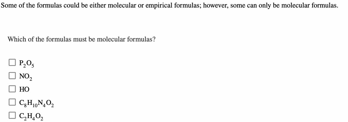 Some of the formulas could be either molecular or empirical formulas; however, some can only be molecular formulas.
Which of the formulas must be molecular formulas?
P₂O5
NO₂
HO
C₂H₁N₂O₂
C₂H₂O₂
4