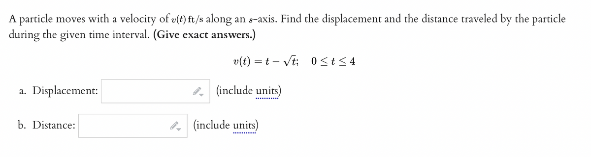 A particle moves with a velocity of v(t) ft/s along an s-axis. Find the displacement and the distance traveled by the particle
during the given time interval. (Give exact answer
vers.)
v(t) = t√t; 0≤t≤4
a. Displacement:
b. Distance:
-
A
(include units)
(include units)