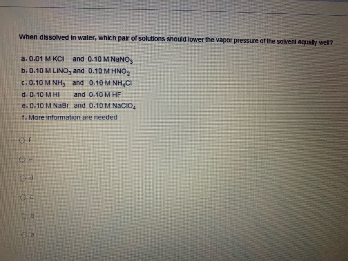 When dissolved In water, which pair
solutions should lower the vapor pressure of the solvent equally well?
a. 0.01 M КСI
and 0.10 M NaNO,
b. 0.10 M LINO, and 0.10 M HNO,
c. 0.10 M NH3 and 0.10 M NH,CI
d. 0.10 M HI
and 0.10 M HF
e. 0.10 M NaBr and 0.10 M NaCIO,
f. More information are needed
Of
