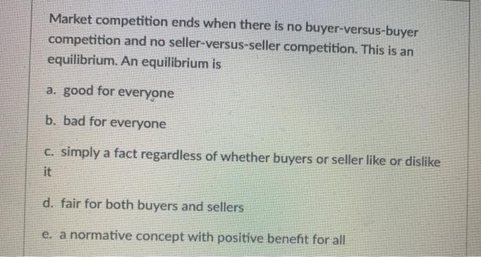 Market competition ends when there is no buyer-versus-buyer
competition and no seller-versus-seller competition. This is an
equilibrium. An equilibrium is
a. good for everyone
b. bad for everyone
C. simply a fact regardless of whether buyers or seller like or dislike
it
d. fair for both buyers and sellers
e. a normative concept with positive benefit for all
