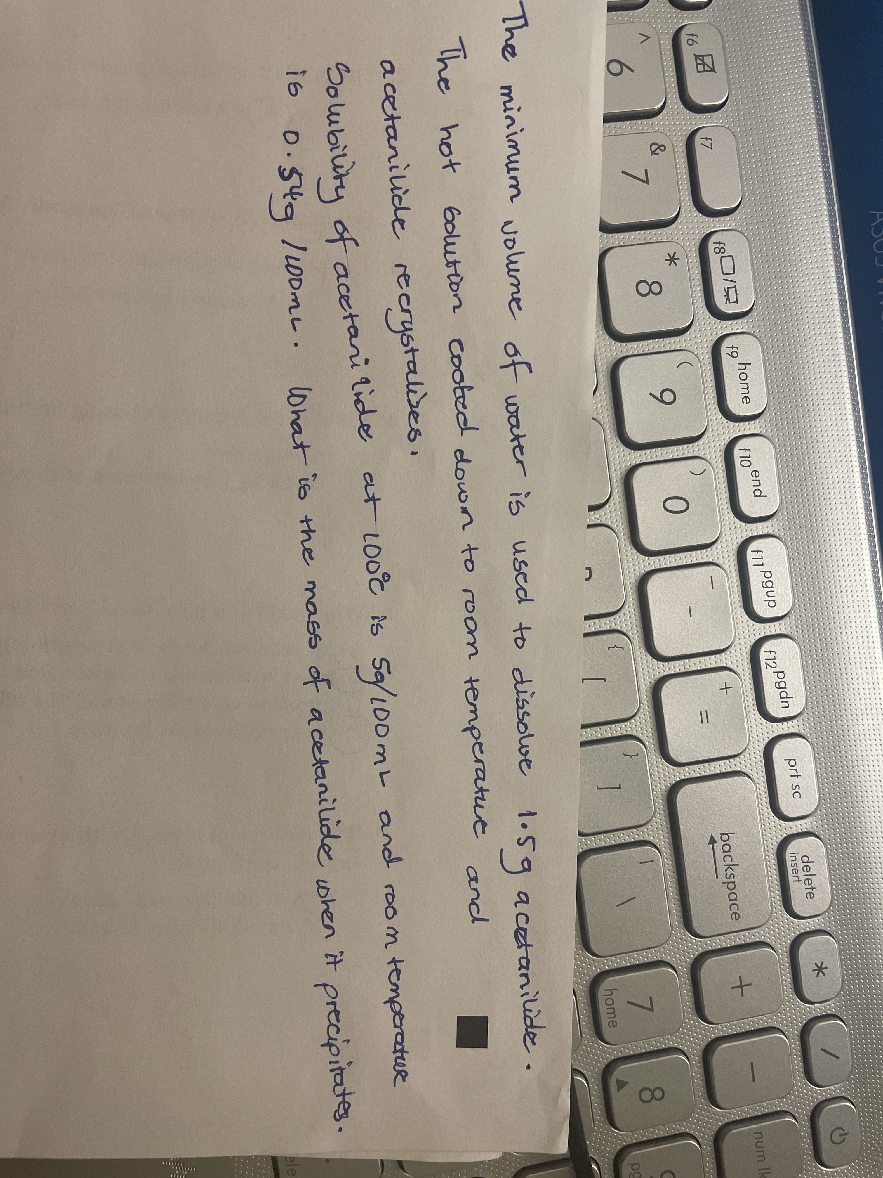 delete
insert
prf sc
home
f9
end
f10
f12 Pgdn
f11Pgup
f7
num k
backspace
&
8.
6.
6.
7.
8.
[
1
pg
home
The minimum volune water is used to dissolwe 1.S9 acetanilide.
of
1.5g
Golution cooted dowrn to room temperatue and
The hot
acetanilide recrystalwes.
Solubility of acetari lide at Loot is
Sa/L00ML and room temperatue
0.54g
/OomL. precipitates.
lWhat is the mass of acetanilide when it
ele
.. ..
+.
