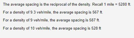 The average spacing is the reciprocal of the density. Recall 1 mile = 5280 ft.
For a density of 9.3 veh/mile, the average spacing is 567 ft.
For a density of 9 veh/mile, the average spacing is 587 ft.
For a density of 10 veh/mile, the average spacing is 528 ft