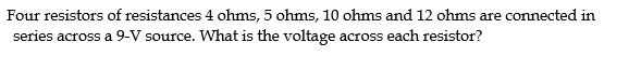 Four resistors of resistances 4 ohms, 5 ohms, 10 ohms and 12 ohms are connected in
series across a 9-V source. What is the voltage across each resistor?
