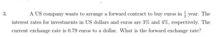 3.
A US company wants to arrange a forward contract to buy euros in year. The
interest rates for investments in US dollars and euros are 3% and 4%, respectively. The
current exchange rate is 0.79 euros to a dollar. What is the forward exchange rate?