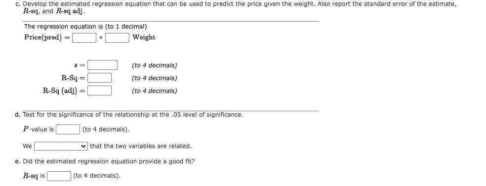 c. Develop the estimated regression equation that can be used to predict the price given the weight. Also report the standard error of the estimate,
R-sq, and R-sq adj.
The regression equation is (to 1 decimal)
Price (pred) =
Weight
8 =
R-Sq=
R-Sq (adj) =
We
(to 4 decimals)
(to 4 decimals)
(to 4 decimals)
d. Test for the significance of the relationship at the .05 level of significance.
P-value is
(to 4 decimals).
✓that the two variables are related.
e. Did the estimated regression equation provide a good fit?
R-sq is
(to 4 decimals).