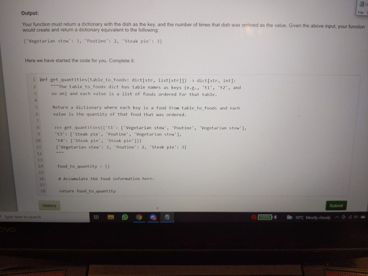 Output:
File
Your function must return a dictionary with the dish as the key, and the number of times that dish was ordered as the value. Given the above input, your function
would create and return a dictionary equivalent to the following:
{'Vegetarian stew': 3, 'Poutine': 2, 'Steak pie': 3}
Here we have started the code for you. Complete it:
1 def get quantities (table_to_foods: dict[str, list[str]]) -> dict[str, int]:
**"The table to foods dict has table names as keys (e.g., 'tl', 't2', and
so on) and each value is a list of foods ordered for that table.
3.
4
Return a dictionary where each key is a food from table to foods and each
value is the quantity of that food that was ordered.
7.
>>> get quantities({'t1': ['Vegetarian stew', 'Poutine', 'Vegetarian stew'],
't3': ['Steak pie', 'Poutine', 'Vegetarian stew'],
't4': ['Steak pie', 'Steak pie']})
{'Vegetarian stew': 3, 'Poutine': 2, 'Steak pie': 3}
9.
10
1
12
13
14
food to_quantity = {}
15
16
# Accumulate the food information here.
17
18
return food_to_quantity
History
Submit
OType here to search
100%
10°C Mostly cloudy
OAC
