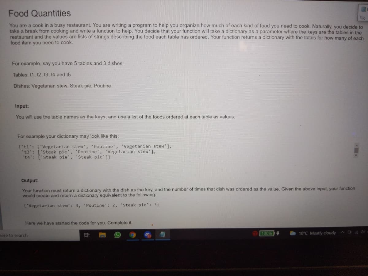 Food Quantities
File
You are a cook in a busy restaurant. You are writing a program to help you organize how much of each kind of food you need to cook. Naturally, you decide to
take a break from cooking and write a function to help. You decide that your function will take a dictionary as a parameter where the keys are the tables in the
restaurant and the values are lists of strings describing the food each table has ordered. Your function returns a dictionary with the totals for how many of each
food item you need to cook.
For example, say you have 5 tables and 3 dishes:
Tables: t1, t2, t3, t4 and t5
Dishes: Vegetarian stew, Steak pie, Poutine
Input:
You will use the table names as the keys, and use a list of the foods ordered at each table as values.
For example your dictionary may look like this:
{'t1': ['Vegetarian stew', 'Poutine', 'Vegetarian stew'],
't3': ['Steak pie', 'Poutine', 'Vegetarian stew'],
't4': ['Steak pie', 'Steak pie']}
Output:
Your function must return a dictionary with the dish as the key, and the number of times that dish was ordered as the value, Given the above input, your function
would create and return a dictionary equivalent to the following:
{'Vegetarian stew': 3, 'Poutine': 2, 'Steak pie': 3}
Here we have started the code for you. Complete it:
100%
10°C Mostly cloudy
nere to search
