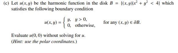 (c) Let u(x, y) be the harmonic function in the disk B = {(x, y)lx + y < 4} which
satisfies the following boundary condition
u(x, y) = { y. y > 0,
1 0, otherwise,
for any (x, y) e ôB.
Evaluate u(0, 0) without solving for u.
(Hint: use the polar coordinates.)
