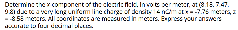Determine the x-component of the electric field, in volts per meter, at (8.18, 7.47,
9.8) due to a very long uniform line charge of density 14 nC/m at x = -7.76 meters, z
= -8.58 meters. All coordinates are measured in meters. Express your answers
accurate to four decimal places.
