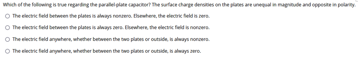 Which of the following is true regarding the parallel-plate capacitor? The surface charge densities on the plates are unequal in magnitude and opposite in polarity.
O The electric field between the plates is always nonzero. Elsewhere, the electric field is zero.
The electric field between the plates is always zero. Elsewhere, the electric field is nonzero.
O The electric field anywhere, whether between the two plates or outside, is always nonzero.
O The electric field anywhere, whether between the two plates or outside, is always zero.
