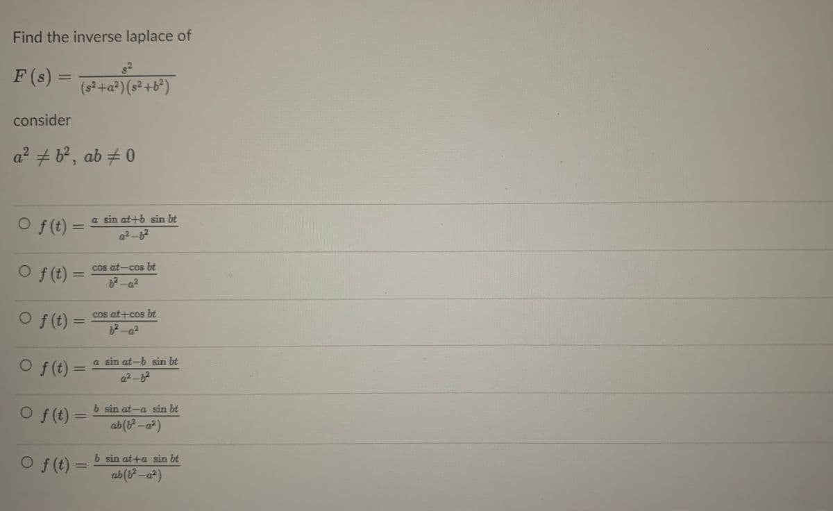 Find the inverse laplace of
F (s) =
(s²+a²) (s²+b²)
consider
a² + b?, ab # 0
a sin at+b sin bt
f (t):
%3D
Of (t) =
cos at-cos bt
%3D
2-a²
cos at+cos bt
O f(t) =
%3D
O
f (t) =
a sin at-b sin bt
a2-
b sin at-a sin bt
O f(t)
%3D
ab(b-a?)
b sin at+a sin bt
O f (t) =
ab (3² -a²)
