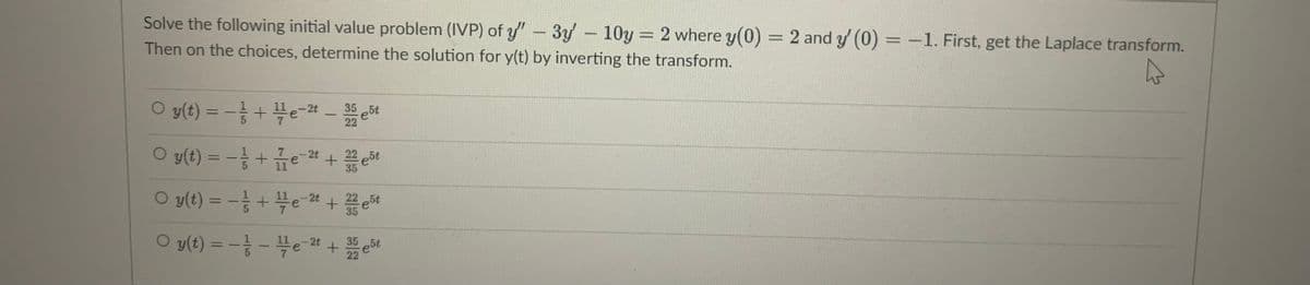 Solve the following initial value problem (IVP) of y" 3y-10y = 2 where y(0)
= 2 and y (0) = -1. First, get the Laplace transform.
%3D
Then on the choices, determine the solution for y(t) by inverting the transform.
35
e5t
22
%3D
O y(t) = -+e-24 + et
%3D
35
O y(t) = -등 + 븍e-22 +
22
e5t
35
%3D
O y(t) = - - 블e22 +
%3D
-2t
35
22
