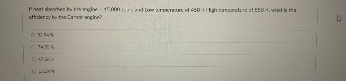 If heat absorbed by the engine = 15,000 Joule and Low temperature of 450 K High temperature of 850 K, what is the
%3D
efficiency by the Carnot engine?
52.94 %
O 74.50 %
O 47.06 %
15.34 %
