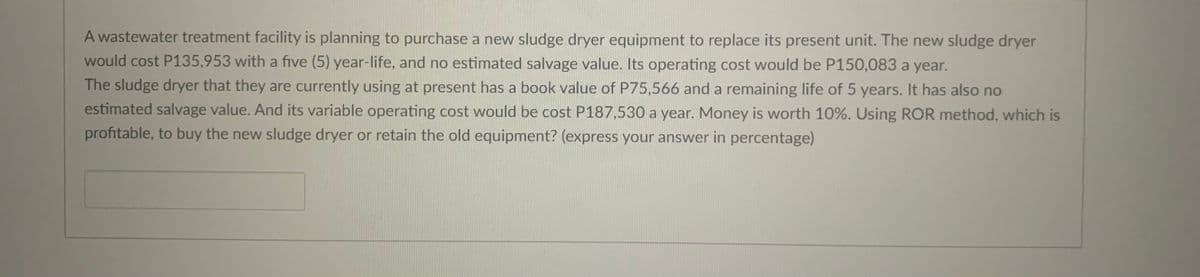 A wastewater treatment facility is planning to purchase a new sludge dryer equipment to replace its present unit. The new sludge dryer
would cost P135,953 with a five (5) year-life, and no estimated salvage value. Its operating cost would be P150,083 a year.
The sludge dryer that they are currently using at present has a book value of P75,566 and a remaining life of 5 years. It has also no
estimated salvage value. And its variable operating cost would be cost P187,530 a year. Money is worth 10%. Using ROR method, which is
profitable, to buy the new sludge dryer or retain the old equipment? (express your answer in percentage)
