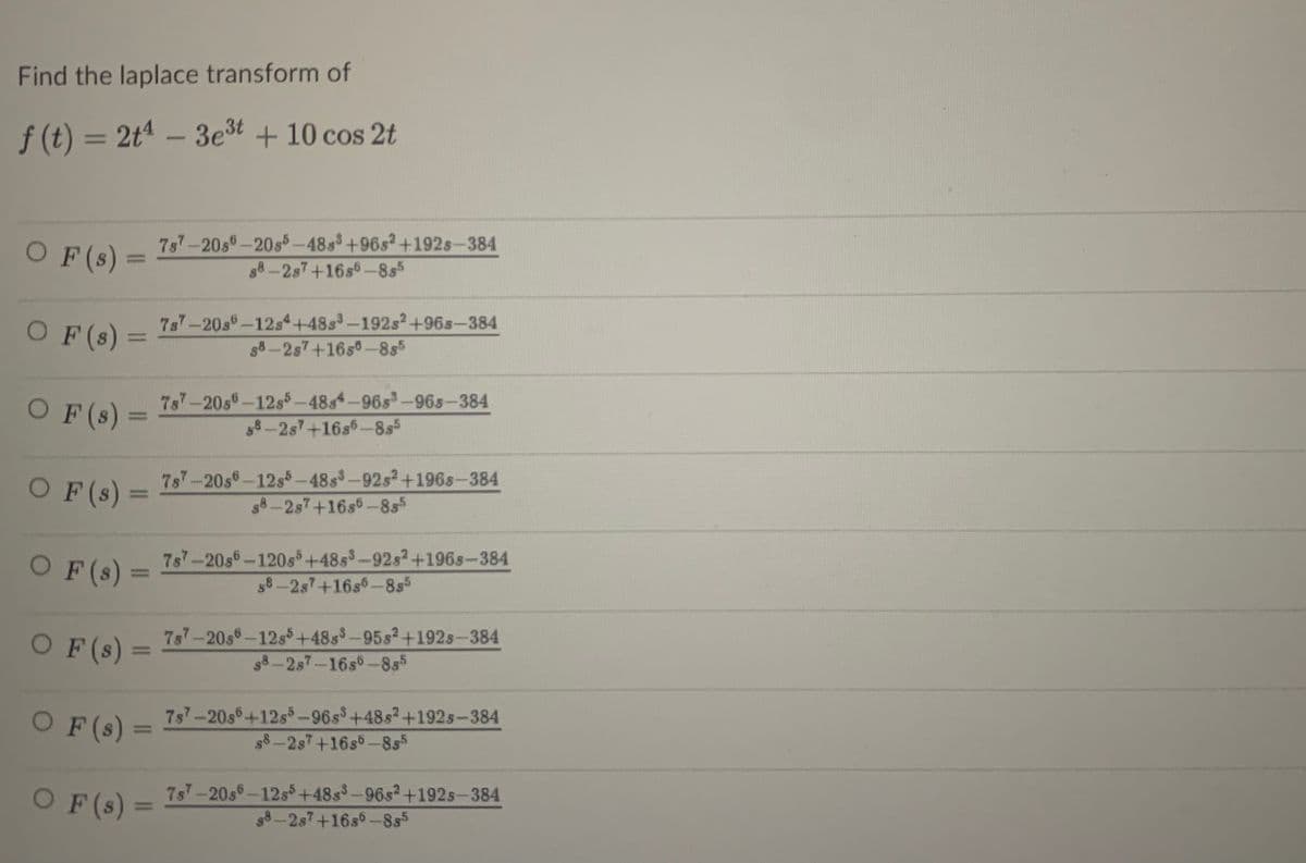 Find the laplace transform of
f (t) = 2tª – 3est + 10 cos 2t
OF(s) =
7s7-20s-20s5-48s+96s2+192s-384
88-2s7+16s6-8s5
%3D
7s7-20s-12s4+48s3-192s2+96s-384
OF(s) =
58-2s7+16s°-8s5
O F(s) =
7s7-20s-12s5-48s4-96s-96s-384
58-2s7+16s%-8s5
O F(s) =
7s7-20s-12s5-48s-92s2+196s-384
s8-2s7+16s6-8s5
O F (s) =
7s7-20s-120s+48s-92s2+196s-384
58-2s+16s6-8s5
%3D
O F(s)
7s-20s-12s+48s-95s2+192s-384
g8-2s7-16s6-855
%3D
OF (s) =
7s7-20s6+12s-96s+48s2+192s-384
$8-2s7+16s5-855
OF (s)
7s7-20s-12s+48s-96s2+192s-384
s8 -2s7+16s6-855
%3D
