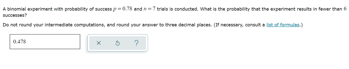 A binomial experiment with probability of success p = 0.78 and n=7 trials is conducted. What is the probability that the experiment results in fewer than 6
successes?
Do not round your intermediate computations, and round your answer to three decimal places. (If necessary, consult a list of formulas.)
0.478
?
