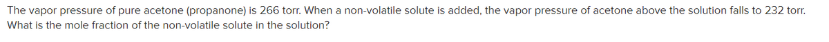 The vapor pressure of pure acetone (propanone) is 266 torr. When a non-volatile solute is added, the vapor pressure of acetone above the solution falls to 232 torr.
What is the mole fraction of the non-volatile solute in the solution?
