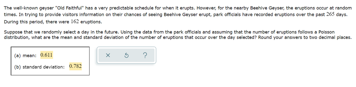 The well-known geyser "Old Faithful" has a very predictable schedule for when it erupts. However, for the nearby Beehive Geyser, the eruptions occur at random
times. In trying to provide visitors information on their chances of seeing Beehive Geyser erupt, park officials have recorded eruptions over the past 265 days.
During this period, there were 162 eruptions.
Suppose that we randomly select a day in the future. Using the data from the park officials and assuming that the number of eruptions follows a Poisson
distribution, what are the mean and standard deviation of the number of eruptions that occur over the day selected? Round your answers to two decimal places.
(a) mean: 0.611
?
(b) standard deviation:
0.782
