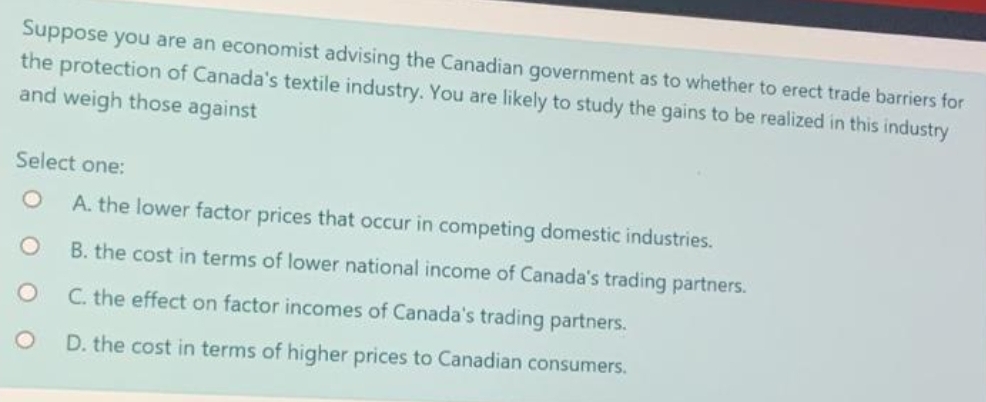 Suppose you are an economist advising the Canadian government as to whether to erect trade barriers for
the protection of Canada's textile industry. You are likely to study the gains to be realized in this industry
and weigh those against
Select one:
A. the lower factor prices that occur in competing domestic industries.
B. the cost in terms of lower national income of Canada's trading partners.
C. the effect on factor incomes of Canada's trading partners.
D. the cost in terms of higher prices to Canadian consumers.
