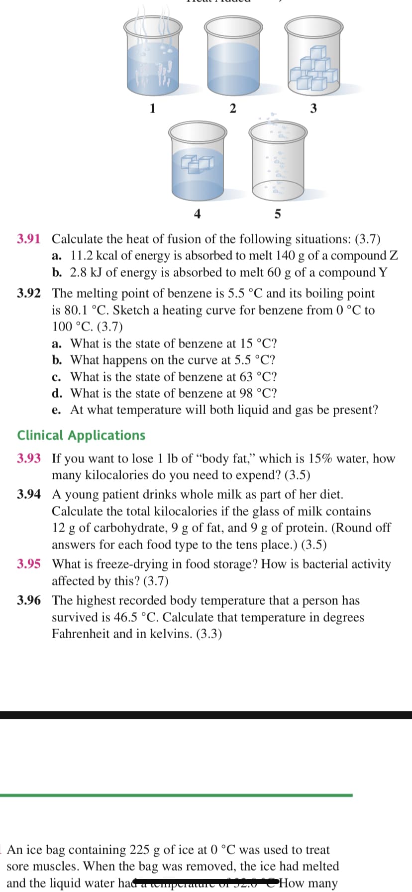 1
3
4
3.91 Calculate the heat of fusion of the following situations: (3.7)
a. 11.2 kcal of energy is absorbed to melt 140 g of a compound Z
b. 2.8 kJ of energy is absorbed to melt 60 g of a compound Y
3.92 The melting point of benzene is 5.5 °C and its boiling point
is 80.1 °C. Sketch a heating curve for benzene from 0 °C to
100 °C. (3.7)
a. What is the state of benzene at 15 °C?
b. What happens on the curve at 5.5 °C?
c. What is the state of benzene at 63 °C?
d. What is the state of benzene at 98 °C?
e. At what temperature will both liquid and gas be present?
Clinical Applications
3.93 If you want to lose 1 lb of "body fat," which is 15% water, how
many kilocalories do you need to expend? (3.5)
3.94 A young patient drinks whole milk as part of her diet.
Calculate the total kilocalories if the glass of milk contains
12 g of carbohydrate, 9 g of fat, and 9 g of protein. (Round off
answers for each food type to the tens place.) (3.5)
3.95 What is freeze-drying in food storage? How is bacterial activity
affected by this? (3.7)
3.96 The highest recorded body temperature that a person has
survived is 46.5 °C. Calculate that temperature in degrees
Fahrenheit and in kelvins. (3.3)
An ice bag containing 225 g of ice at 0 °C was used to treat
sore muscles. When the bag was removed, the ice had melted
and the liquid water had aumptraturt vI J2.V
PHow many
