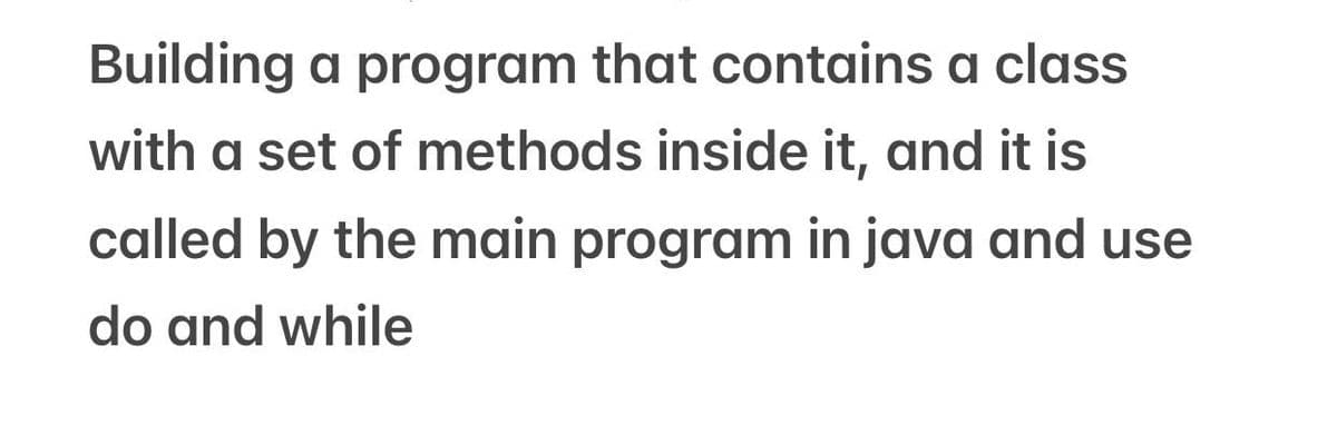 Building a program that contains a class
with a set of methods inside it, and it is
called by the main program in java and use
do and while
