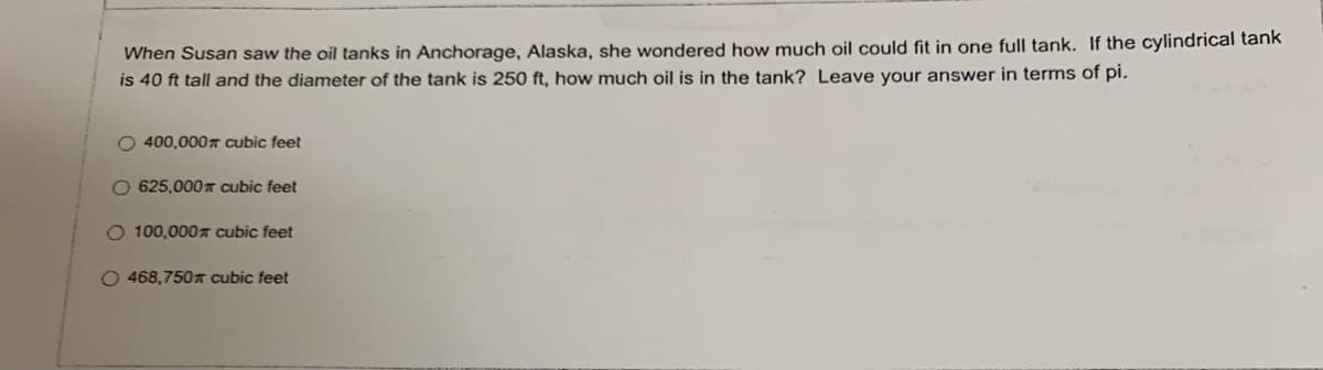 When Susan saw the oil tanks in Anchorage, Alaska, she wondered how much oil could fit in one full tank. If the cylindrical tank
is 40 ft tall and the diameter of the tank is 250 ft, how much oil is in the tank? Leave your answer in terms of pi.
O 400,000 cubic feet
O 625,000T cubic feet
O 100,0007 cubic feet
O 468,750 cubic feet
