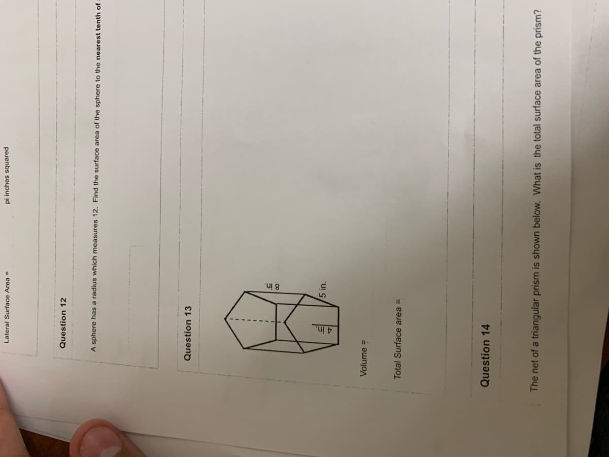 ------
Lateral Surface Area =
pi inches squared
Question 12
A sphere has a radius which measures 12. Find the surface area of the sphere to the nearest tenth of :
Question 13
5 in.
Volume =
Total Surface area =
Question 14
The net of a triangular prism is shown below. What is the total surface area of the prism?
