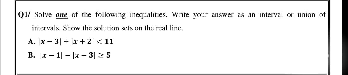 Q1/ Solve one of the following inequalities. Write your answer as an interval or union of
intervals. Show the solution sets on the real line.
A. |x – 3| + |x + 2| < 11
В. \x — 1| — (x - 3|> 5
