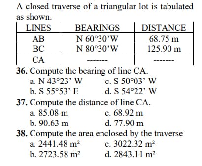 A closed traverse of a triangular lot is tabulated
as shown.
LINES
BEARINGS
DISTANCE
АВ
N 60°30'W
68.75 m
ВС
N 80°30’W
125.90 m
СА
36. Compute the bearing of line CA.
c. S 50°03' W
d. S 54°22' W
37. Compute the distance of line CA.
c. 68.92 m
d. 77.90 m
a. N 43°23' W
b. S 55°53' E
a. 85.08 m
b. 90.63 m
38. Compute the area enclosed by the traverse
a. 2441.48 m?
c. 3022.32 m²
b. 2723.58 m²
d. 2843.11 m?
