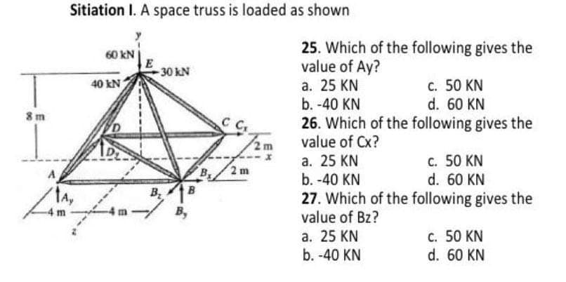 Sitiation I. A space truss is loaded as shown
25. Which of the following gives the
value of Ay?
а. 25 KN
b. -40 KN
26. Which of the following gives the
value of Cx?
60 kN
-30 kN
c. 50 KN
d. 60 KN
40 kN
8 m
2m
а. 25 KN
b. -40 KN
c. 50 KN
d. 60 KN
2 m
A
B
B.
B,
27. Which of the following gives the
value of Bz?
а. 25 KN
b. -40 KN
C. 50 KN
d. 60 KN
