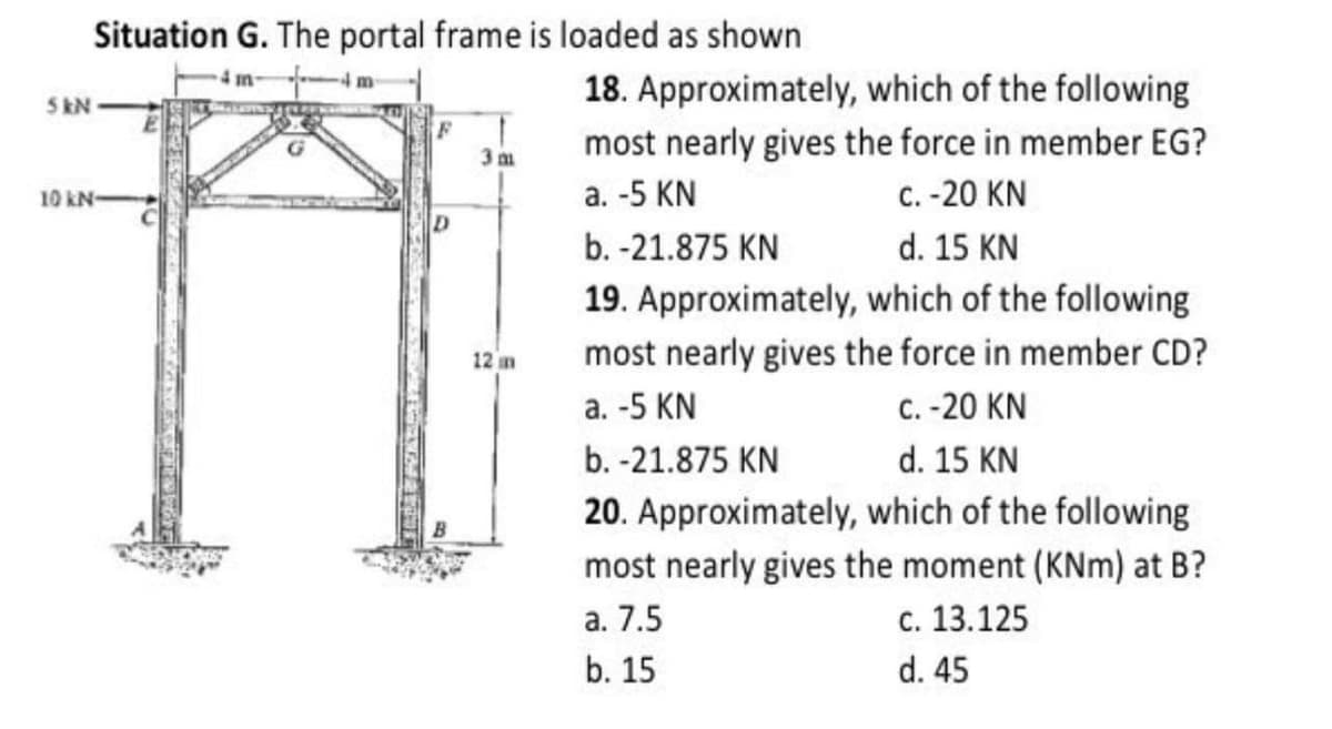 Situation G. The portal frame is loaded as shown
4 m
18. Approximately, which of the following
most nearly gives the force in member EG?
с. -20 KN
5 kN
10 kN
a. -5 KN
b. -21.875 KN
d. 15 KN
19. Approximately, which of the following
most nearly gives the force in member CD?
12 m
a. -5 KN
C. -20 KN
b. -21.875 KN
d. 15 KN
20. Approximately, which of the following
most nearly gives the moment (KNm) at B?
а. 7.5
с. 13.125
b. 15
d. 45
