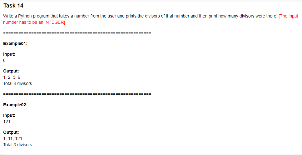 Task 14
Write a Python program that takes a number from the user and prints the divisors of that number and then print how many divisors were there. [The input
number has to be an INTEGER]
====
Example01:
Input:
6
Output:
1, 2, 3, 6
Total 4 divisors.
-==D=== ========
Example02:
Input:
121
Output:
1, 11, 121
Total 3 divisors.
