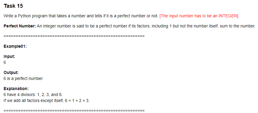 Task 15
Write a Python program that takes a number and tells if it is a perfect number or not. [The input number has to be an INTEGER]
Perfect Number: An integer number is said to be a perfect number if its factors, including 1 but not the number itself, sum to the number.
Example01:
Input:
6
Output:
6 is a perfect number
Explanation:
6 have 4 divisors: 1, 2, 3, and 6.
If we add all factors except itself, 6 = 1 + 2 + 3.
