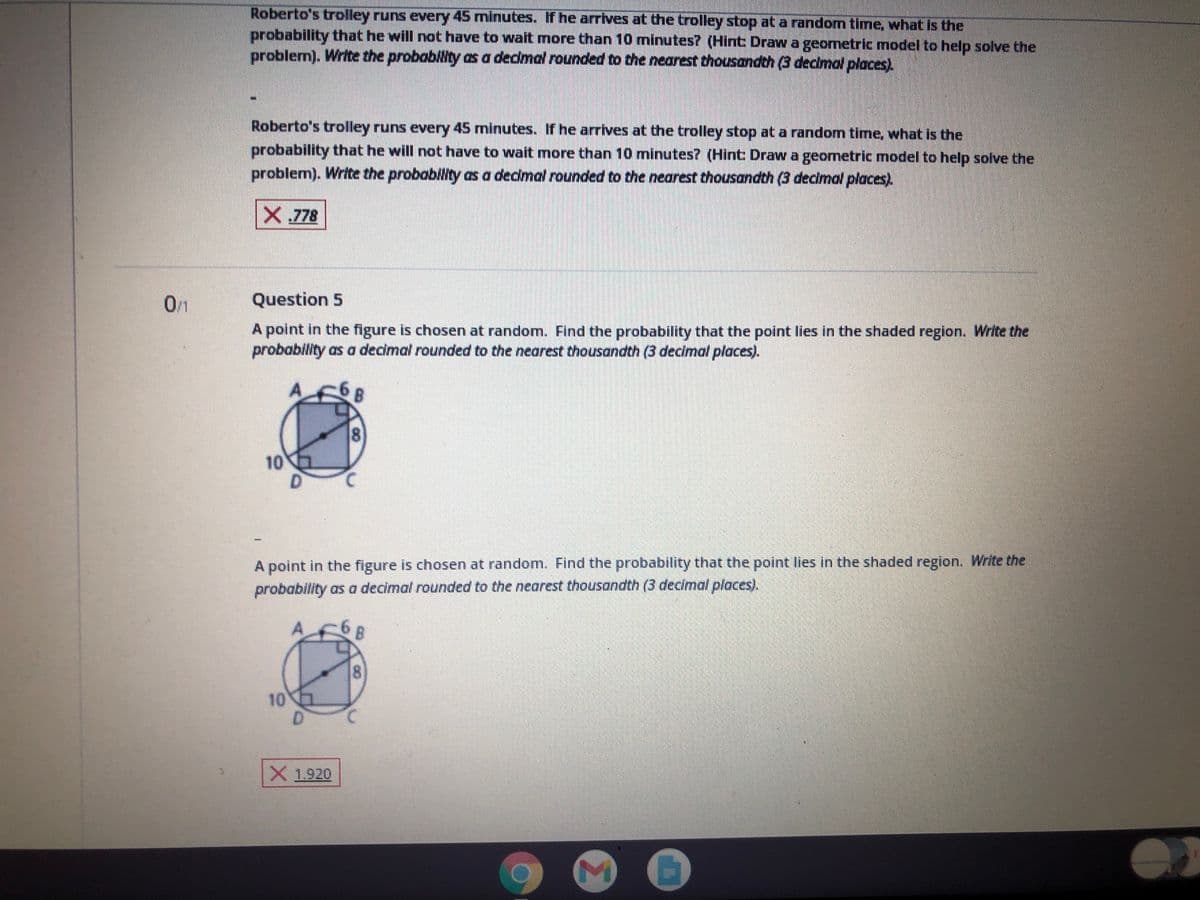 Roberto's trolley runs every 45 minutes. If he arrives at the trolley stop at a random time, what is the
probability that he will not have to wait more than 10 minutes? (Hint Draw a geometric model to help solve the
problem). Write the probability as a dedmal rounded to the nearest thousandth (3 decimal places).
Roberto's trolley runs every 45 minutes. If he arrives at the trolley stop at a random time, what is the
probability that he will not have to wait more than 10 minutes? (Hint Draw a geometric model to help solve the
problem). Write the probability as a dedmal rounded to the nearest thousandth (3 decimal places).
X 778
01
Question 5
A point in the figure is chosen at random. Find the probability that the point lies in the shaded region. Write the
probability as a decimal rounded to the nearest thousandth (3 decimal places).
8.
10
A point in the figure is chosen at random. Find the probability that the point lies in the shaded region. Write the
probability as a decimal rounded to the nearest thousandth (3 decimal places).
8.
10
D.
X1920
