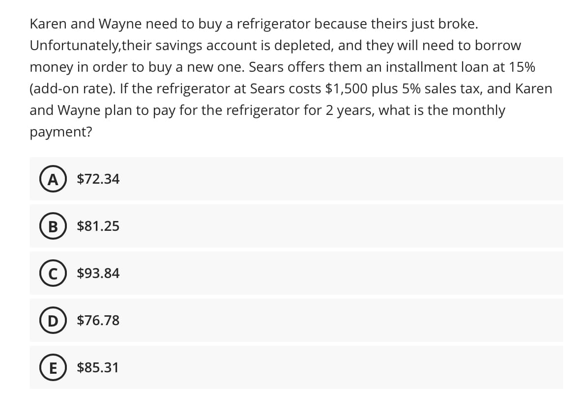 Karen and Wayne need to buy a refrigerator because theirs just broke.
Unfortunately, their savings account is depleted, and they will need to borrow
money in order to buy a new one. Sears offers them an installment loan at 15%
(add-on rate). If the refrigerator at Sears costs $1,500 plus 5% sales tax, and Karen
and Wayne plan to pay for the refrigerator for 2 years, what is the monthly
payment?
A $72.34
B $81.25
C) $93.84
D $76.78
E $85.31