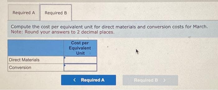 Required A Required B
Compute the cost per equivalent unit for direct materials and conversion costs for March.
Note: Round your answers to 2 decimal places.
Direct Materials
Conversion
Cost per
Equivalent
Unit
< Required A
Required B >