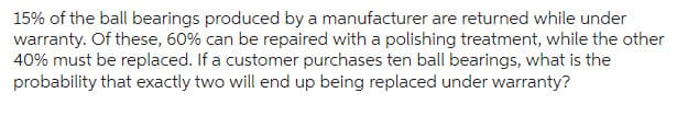 15% of the ball bearings produced by a manufacturer are returned while under
warranty. Of these, 60% can be repaired with a polishing treatment, while the other
40% must be replaced. If a customer purchases ten ball bearings, what is the
probability that exactly two will end up being replaced under warranty?