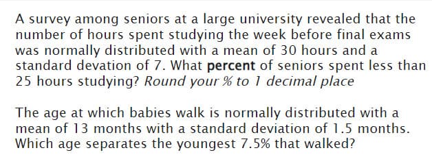 A survey among seniors at a large university revealed that the
number of hours spent studying the week before final exams
was normally distributed with a mean of 30 hours and a
standard devation of 7. What percent of seniors spent less than
25 hours studying? Round your % to 1 decimal place
The age at which babies walk is normally distributed with a
mean of 13 months with a standard deviation of 1.5 months.
Which age separates the youngest 7.5% that walked?