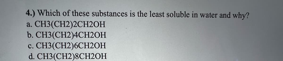 4.) Which of these substances is the least soluble in water and why?
a.
CH3(CH2)2CH2OH
b. CH3(CH2)4CH2OH
c. CH3(CH2)6CH2OH
d. CH3(CH2)8CH2OH