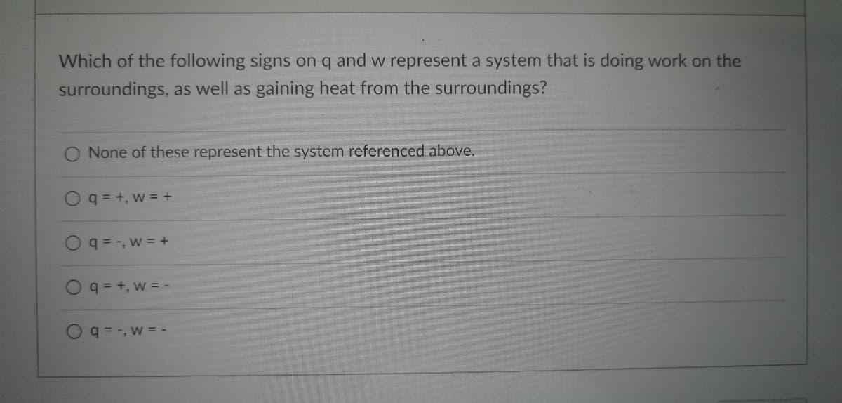 **Question:**

Which of the following signs on q and w represent a system that is doing work on the surroundings, as well as gaining heat from the surroundings?

**Options:**

- O None of these represent the system referenced above.
- O q = +, w = +
- O q = -, w = +
- O q = +, w = -
- O q = -, w = -