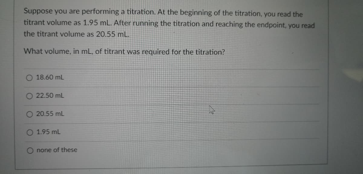 **Titration Calculation Exercise**

**Problem Statement:**

Suppose you are performing a titration. At the beginning of the titration, you read the titrant volume as 1.95 mL. After running the titration and reaching the endpoint, you read the titrant volume as 20.55 mL.

What volume, in mL, of titrant was required for the titration?

**Multiple Choice Options:**

- ⬤ 18.60 mL  
- ⬤ 22.50 mL  
- ⬤ 20.55 mL  
- ⬤ 1.95 mL  
- ⬤ none of these  

**Solution:**

To determine the volume of titrant required for the titration, subtract the initial volume from the final volume:

Volume of titrant used = Final volume - Initial volume  
= 20.55 mL - 1.95 mL  
= 18.60 mL  

Therefore, the correct answer is:
- ⬤ 18.60 mL  
