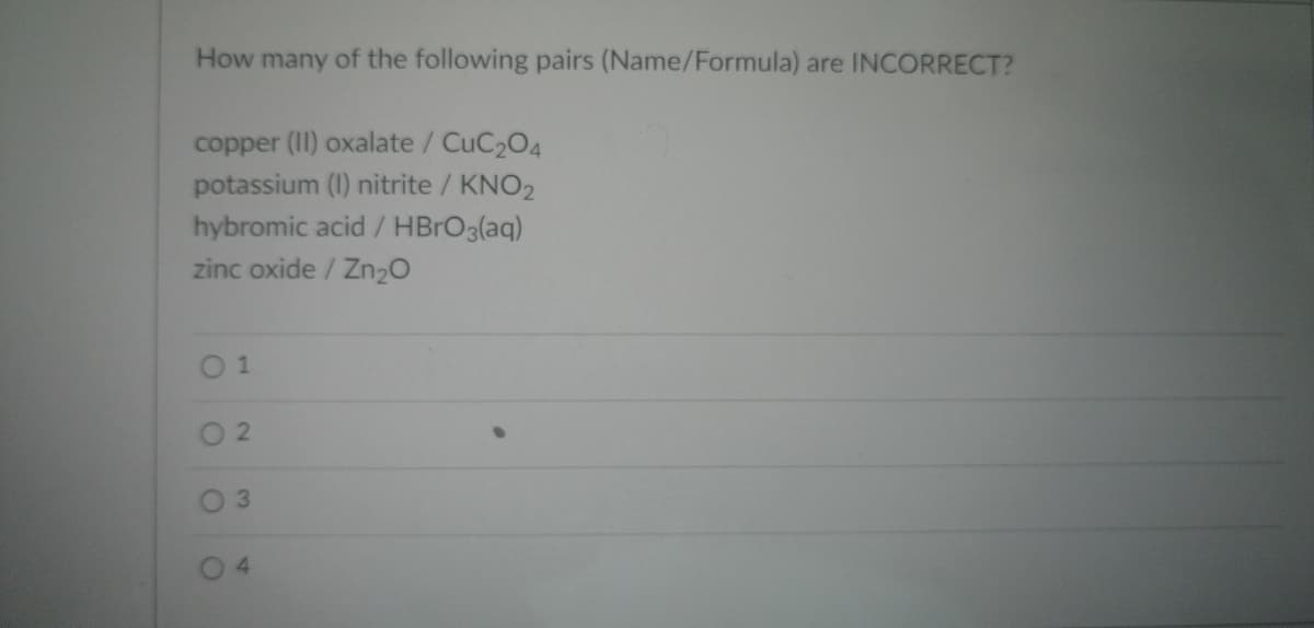 **How many of the following pairs (Name/Formula) are INCORRECT?**

1. copper (II) oxalate / CuC₂O₄
2. potassium (I) nitrite / KNO₂
3. hybromic acid / HBrO₃(aq)
4. zinc oxide / Zn₂O

- ☐ 1
   
- ☐ 2
   
- ☐ 3
   
- ☐ 4