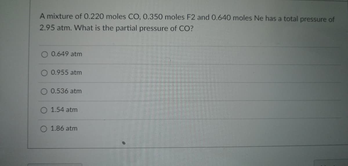 ### Partial Pressure Calculation in Gas Mixtures

**Problem Statement:**
A mixture of 0.220 moles CO, 0.350 moles F₂, and 0.640 moles Ne has a total pressure of 2.95 atm. What is the partial pressure of CO?

**Multiple Choice Answers:**
- 0.649 atm
- 0.955 atm
- 0.536 atm
- 1.54 atm
- 1.86 atm

### Explanation:

To determine the partial pressure of CO in the mixture, one can utilize Dalton's Law of Partial Pressures, which states that the total pressure of a gas mixture is the sum of the partial pressures of each individual gas in the mixture. The partial pressure of each gas is calculated as follows:

\[ P_i = \chi_i \times P_{\text{total}} \]

where:
- \( P_i \) is the partial pressure of the gas,
- \( \chi_i \) is the mole fraction of the gas,
- \( P_{\text{total}} \) is the total pressure of the mixture.

First, calculate the total moles of the gas mixture:

\[ \text{Total moles} = 0.220 + 0.350 + 0.640 = 1.21 \text{ moles} \]

Next, calculate the mole fraction of CO:

\[ \chi_{\text{CO}} = \frac{0.220}{1.21} \approx 0.182 \]

Finally, use the mole fraction to find the partial pressure of CO:

\[ P_{\text{CO}} = 0.182 \times 2.95 \approx 0.537 \text{ atm} \]

Thus, the partial pressure of CO is closest to:

\[ \boxed{0.536 \text{ atm}} \]

### Conclusion:
The partial pressure of CO in the given gas mixture is \(0.536 \) atm. The correct answer from the given choices is therefore 0.536 atm.