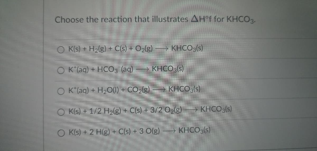 Choose the reaction that illustrates AH°f for KHCO3.
O K(s) + H₂(g) + C(s) + O₂(g) -> KHCO3(s)
O K (aq) + HCO3(aq)
KHCO3(s)
O K*(aq) + H₂O(l) + CO₂(g)
KHCO3(s)
O K(s) + 1/2 H₂(g) + C(s) + 3/2 O₂(g)
O K(s) + 2 H(g) + C(s) + 3 O(g)
KHCO3(s)
KHCO3(s)