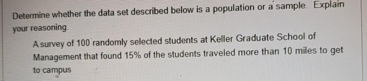 Determine whether the data set described below is a population or a sample. Explain
your reasoning.
A survey of 100 randomly selected students at Keller Graduate School of
Management that found 15% of the students traveled more than 10 miles to get
to campus