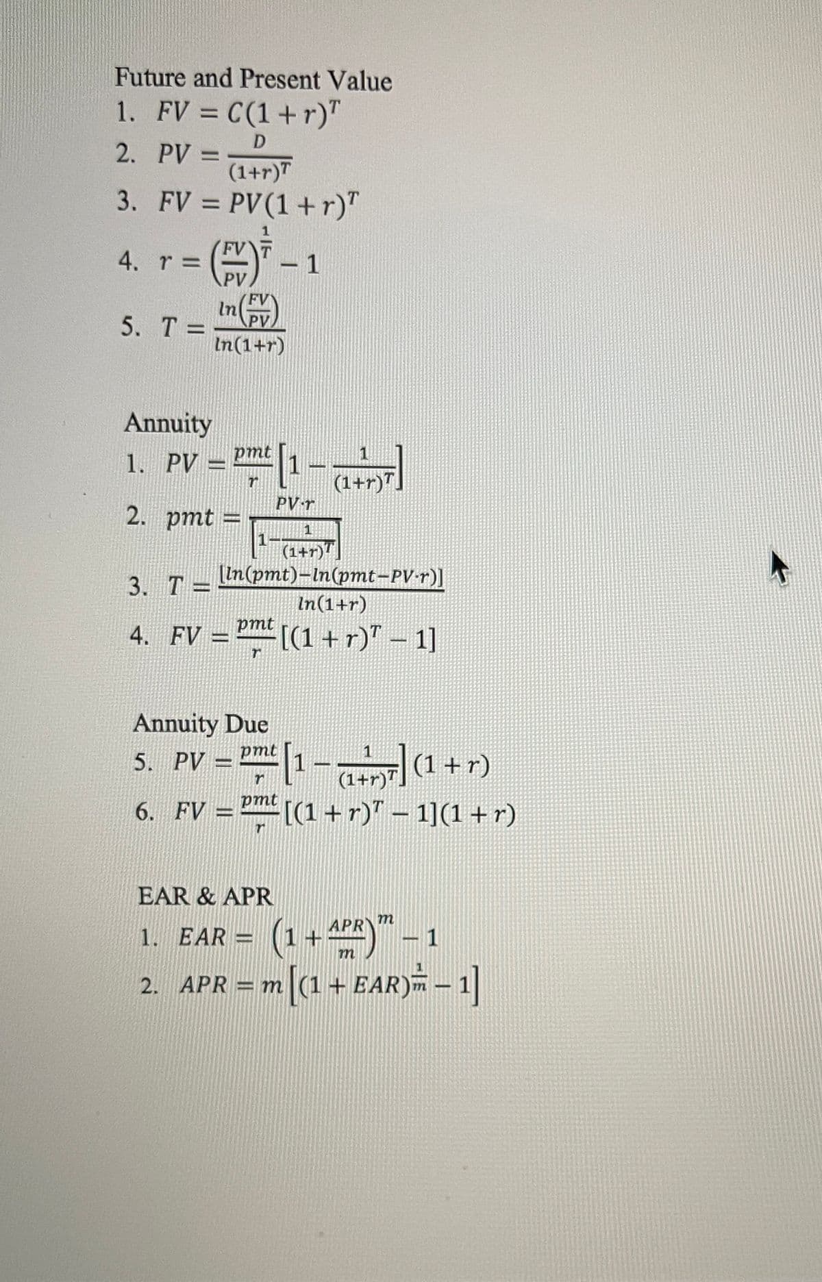 Future and Present Value
1. FV = C(1+r)"
%3D
2. PV =
(1+r)T
3. FV = PV(1 +r)"
%3D
4. r D
PV
FVT
-1
Inv)
5. Т-
PV
%3D
In(1+r)
Annuity
1. PV = P[1-
pmt
1
(1+r)".
PV r
2. ртt %3D
(1+r)"
[In(pmt)-In(pmt-PV•1)]
In(1+r)
3. Т—
pmt
4. FV =[(1 +r)"
Annuity Due
pmt
1
(1+r)" (1+r)
[(1 +r)" – 1](1 +r)
5. PV :
6. FV =
jud
EAR & APR
m
1. EAR = (1+4)-1
2. APR = m[(1+ EAR) – 1]
%3D
m
