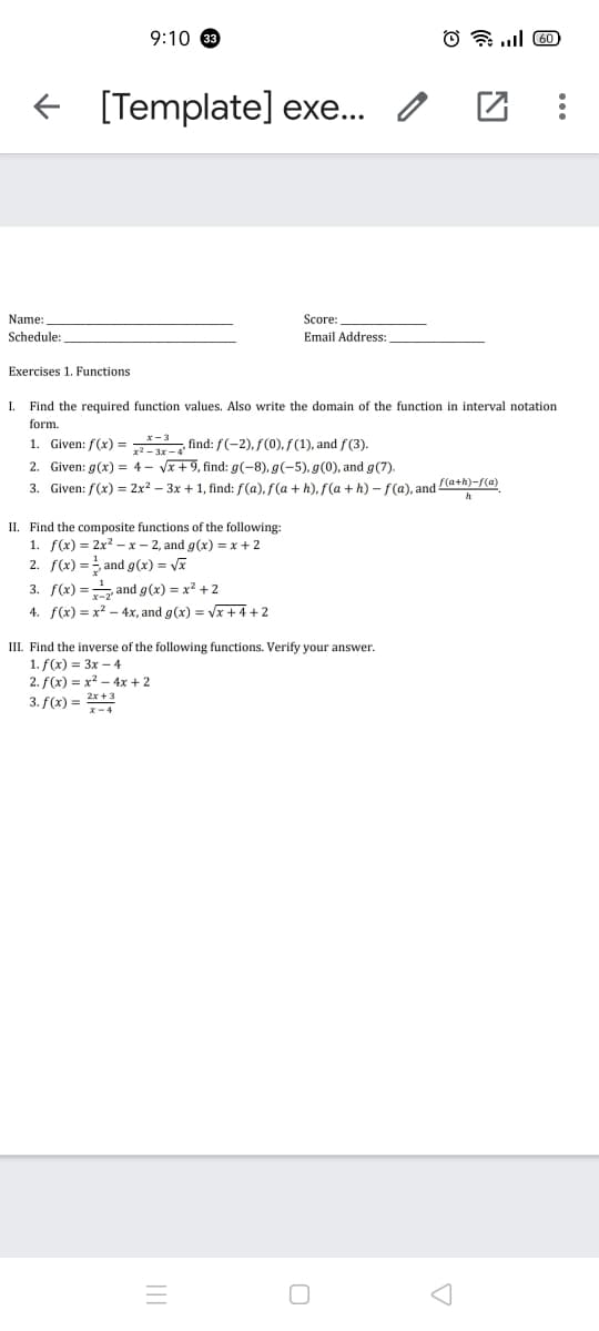 9:10 33
O a .l 60
+ [Template] exe... /
Name:
Score:
Schedule:
Email Address:
Exercises 1. Functions
I.
Find the required function values. Also write the domain of the function in interval notation
form.
1. Given: f(x) = find: f(-2), f(0), f(1), and f(3).
z² – 3x – 4
2. Given: g(x) = 4- Vx + 9, find: g(-8), g(-5), g(0), and g(7).
3. Given: f(x) = 2x2 – 3x + 1, find: f(a), f(a +h), f(a + h) – f(a), and latA)-/(@)
II. Find the composite functions of the following:
1. f(x) = 2x? - x – 2, and g(x) = x + 2
2. f(x) = and g(x) = Vx
3. f(x) = and g(x) = x2 +2
4. f(x) = x? – 4x, and g(x) = Vx + 4+2
III. Find the inverse of the following functions. Verify your answer.
1. f(x) = 3x – 4
2. f(x) = x? - 4x + 2
3. f(x) = 2*+ 3
