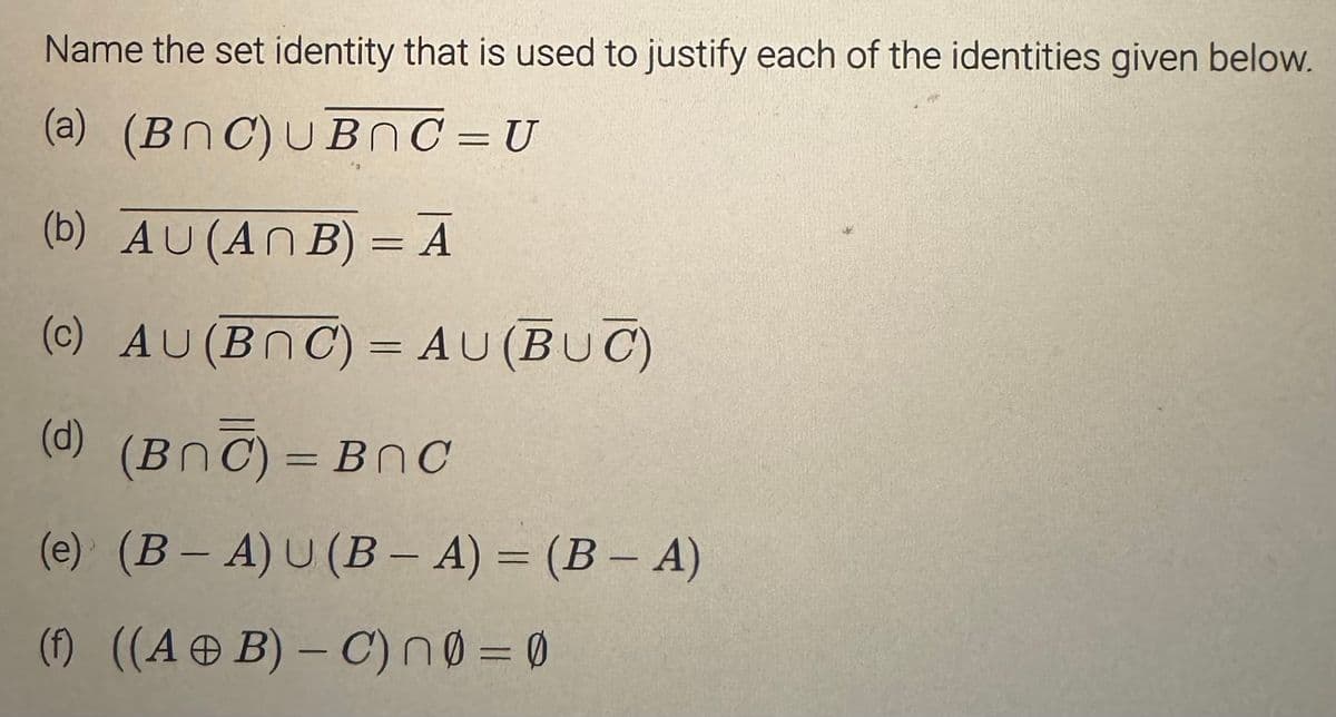 Name the set identity that is used to justify each of the identities given below.
(a) (BNC) UBNC = U
(b) AU (ANB) = A
(c) AU (BOC) = AU (BUC)
(d)
(Bnc)=BnC
(e) (B-A) U (B-A) = (B - A)
(f) ((A + B) - C) n0 = 0