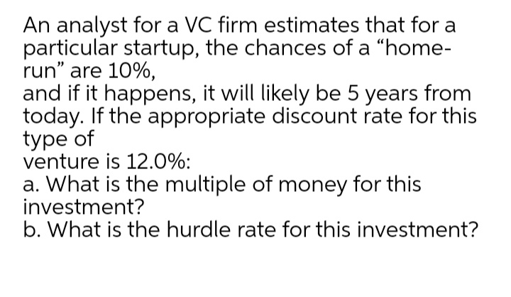 An analyst for a VC firm estimates that for a
particular startup, the chances of a "home-
run" are 10%,
and if it happens, it will likely be 5 years from
today. If the appropriate discount rate for this
type of
venture is 12.0%:
a. What is the multiple of money for this
investment?
b. What is the hurdle rate for this investment?
